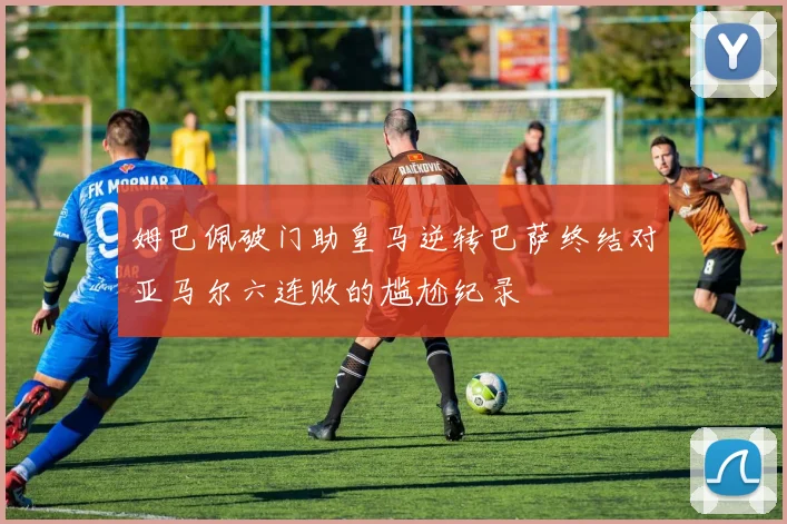 姆巴佩破门助皇马逆转巴萨终结对亚马尔六连败的尴尬纪录