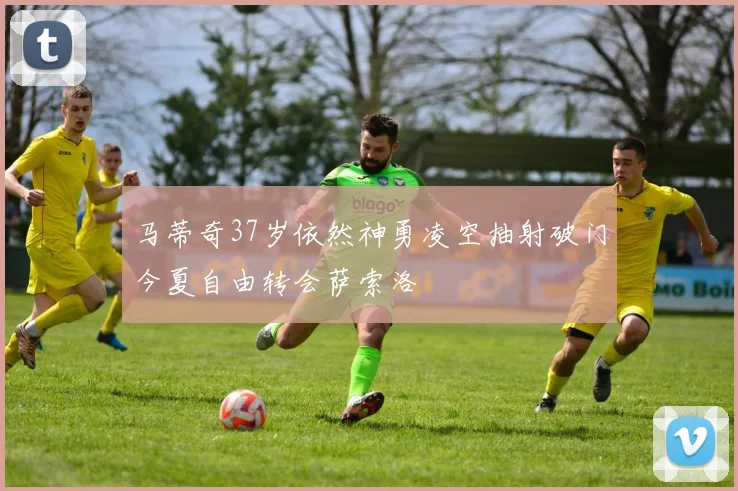 马蒂奇37岁依然神勇凌空抽射破门今夏自由转会萨索洛