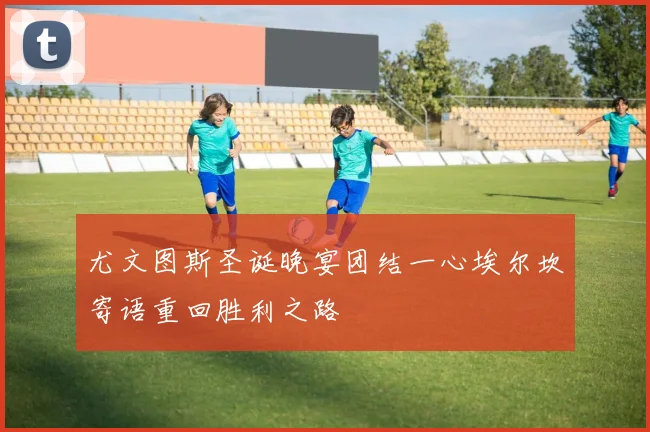 尤文图斯圣诞晚宴团结一心埃尔坎寄语重回胜利之路