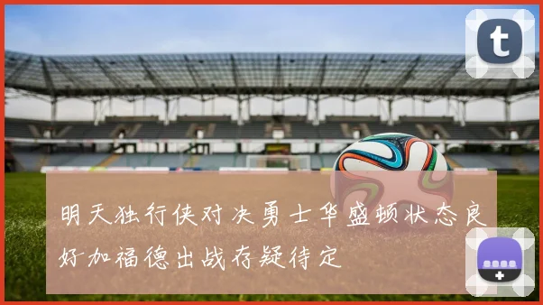 明天独行侠对决勇士华盛顿状态良好加福德出战存疑待定