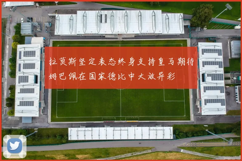 拉莫斯坚定表态终身支持皇马期待姆巴佩在国家德比中大放异彩