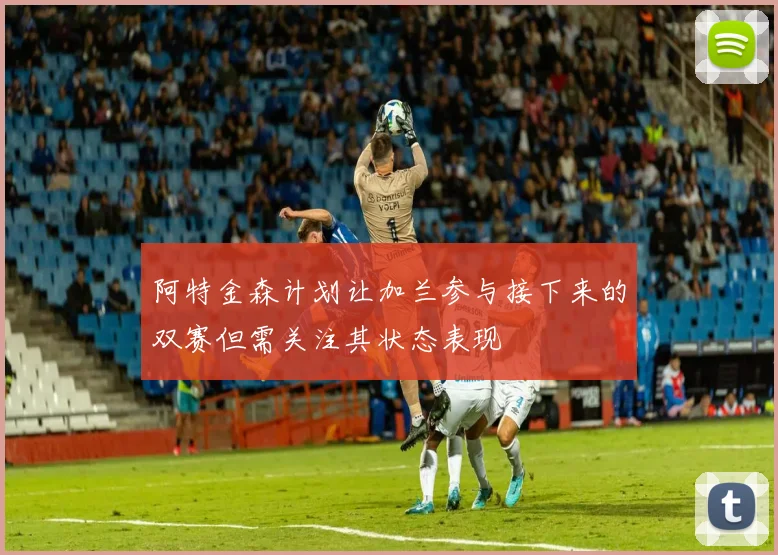 阿特金森计划让加兰参与接下来的双赛但需关注其状态表现