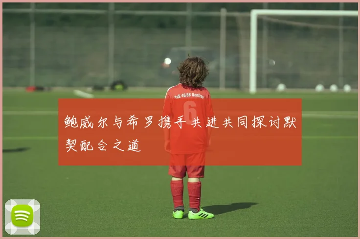 鲍威尔与希罗携手共进共同探讨默契配合之道