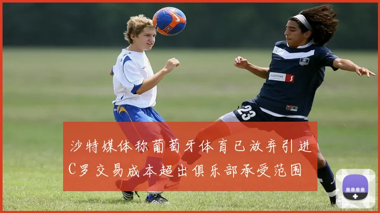 沙特媒体称葡萄牙体育已放弃引进C罗交易成本超出俱乐部承受范围