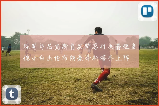 绿军与尼克斯首发阵容对决普理查德小白杰伦布朗豪泽科塔齐上阵