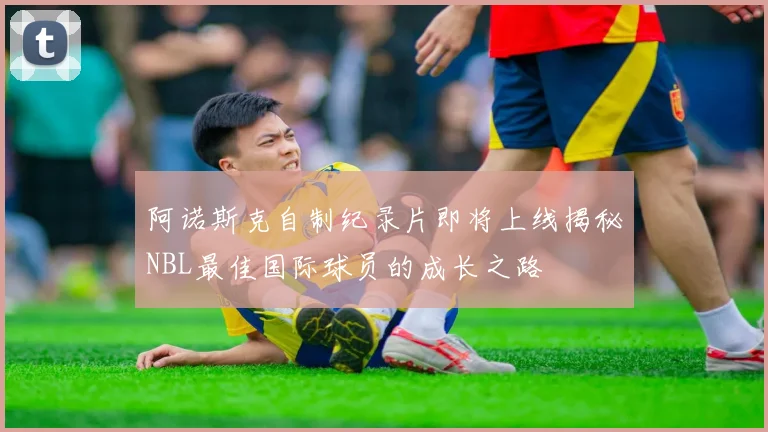 阿诺斯克自制纪录片即将上线揭秘NBL最佳国际球员的成长之路