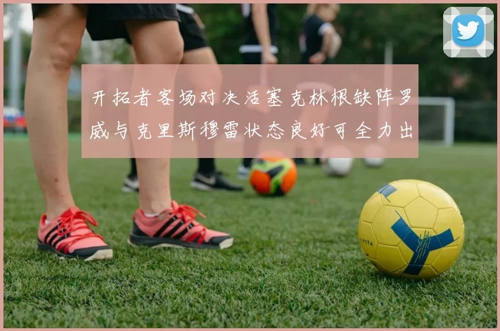 开拓者客场对决活塞克林根缺阵罗威与克里斯穆雷状态良好可全力出战