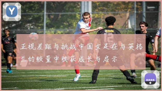 正视差距与挑战中国女足在与英格兰的较量中收获成长与启示