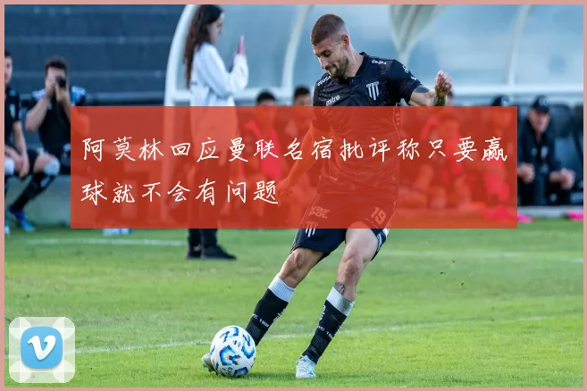 阿莫林回应曼联名宿批评称只要赢球就不会有问题