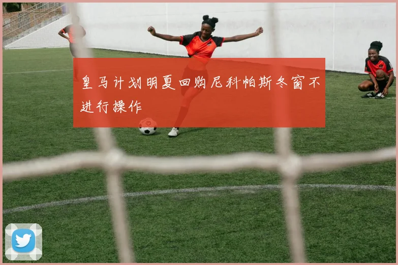 皇马计划明夏回购尼科帕斯冬窗不进行操作