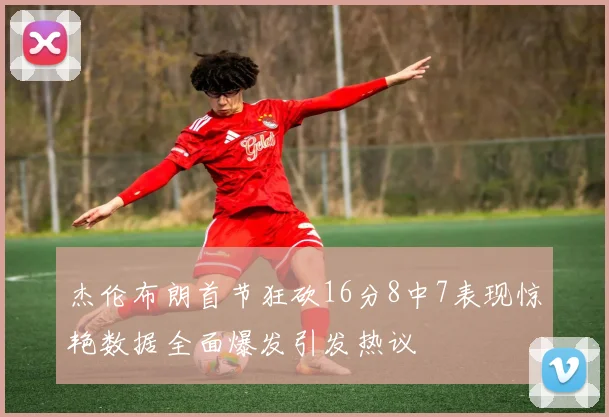 杰伦布朗首节狂砍16分8中7表现惊艳数据全面爆发引发热议