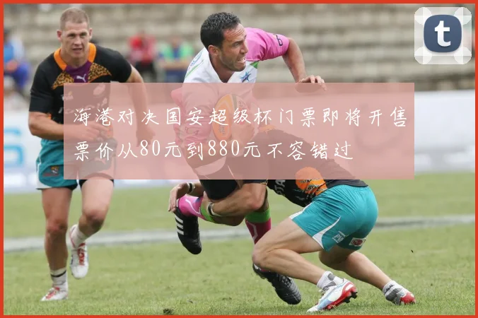 海港对决国安超级杯门票即将开售票价从80元到880元不容错过