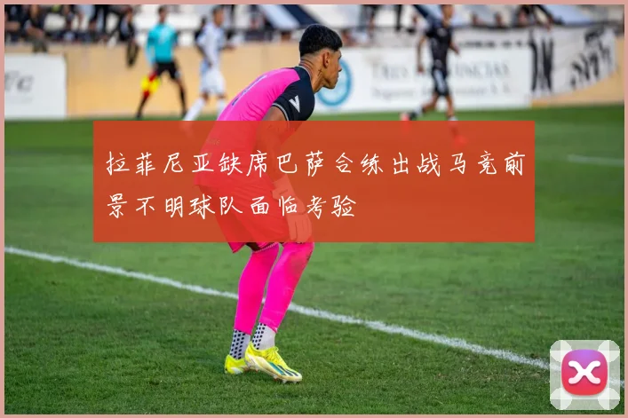 拉菲尼亚缺席巴萨合练出战马竞前景不明球队面临考验