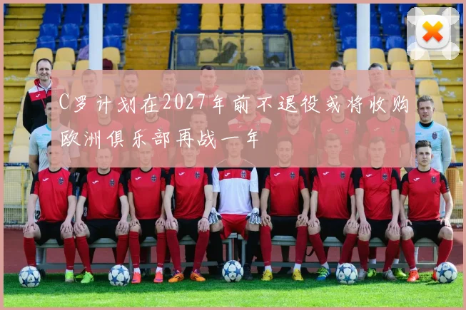C罗计划在2027年前不退役或将收购欧洲俱乐部再战一年