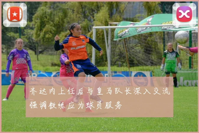 齐达内上任后与皇马队长深入交流强调教练应为球员服务