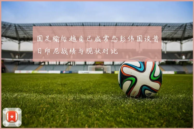 国足输给越南已成常态彭伟国谈昔日印尼战绩与现状对比