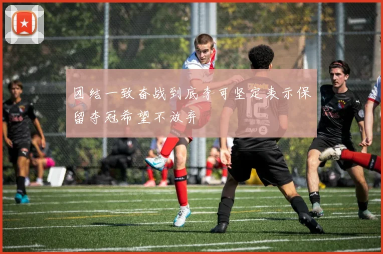 团结一致奋战到底李可坚定表示保留夺冠希望不放弃
