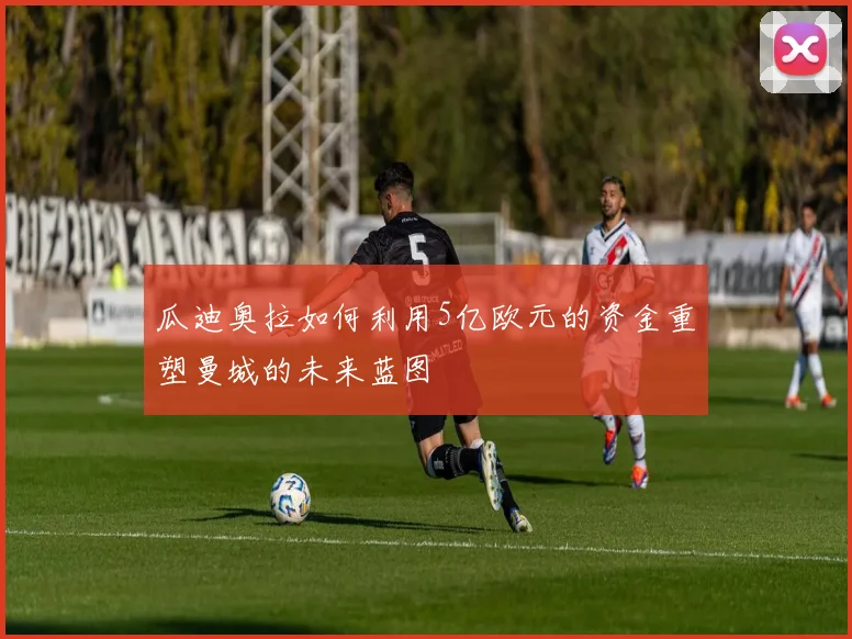 瓜迪奥拉如何利用5亿欧元的资金重塑曼城的未来蓝图