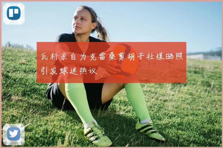 瓦科亲自为克雷桑剪胡子社媒晒照引发球迷热议