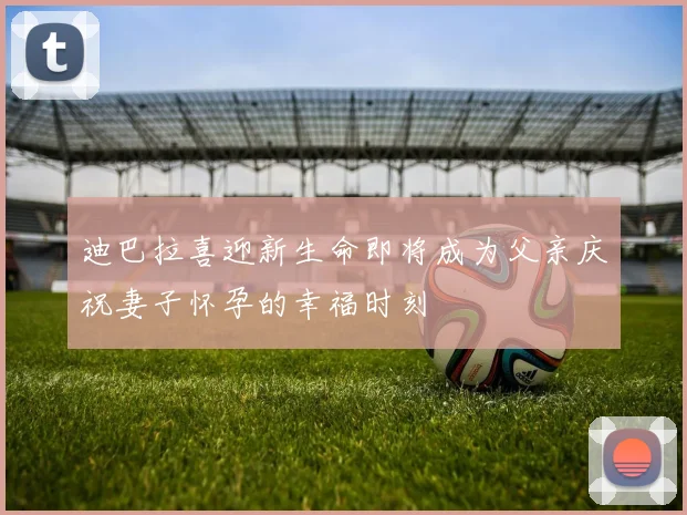 迪巴拉喜迎新生命即将成为父亲庆祝妻子怀孕的幸福时刻
