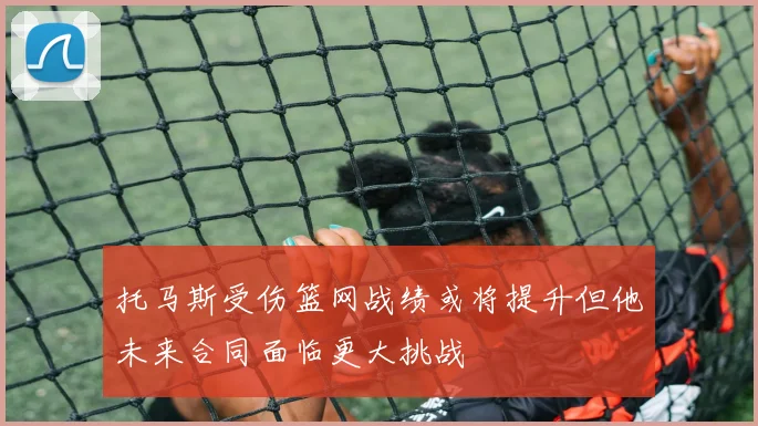 托马斯受伤篮网战绩或将提升但他未来合同面临更大挑战