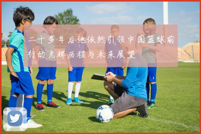 二十多年后他依然引领中国篮球前行的光辉历程与未来展望