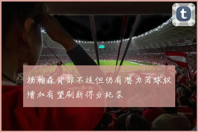 杨瀚森背部不适但仍有潜力若球权增加有望刷新得分纪录