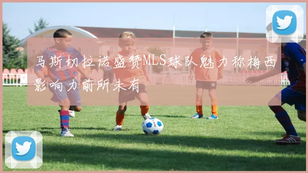 马斯切拉诺盛赞MLS球队魅力称梅西影响力前所未有