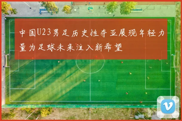 中国U23男足历史性夺亚展现年轻力量为足球未来注入新希望