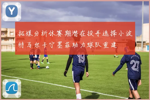 拓媒分析休赛期潜在投手选择小波特马尔卡宁墨菲助力球队重建