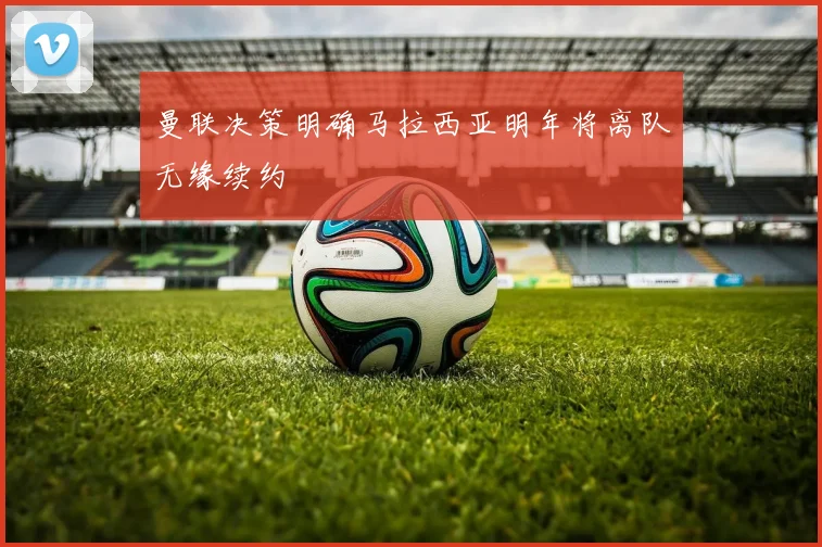 曼联决策明确马拉西亚明年将离队无缘续约