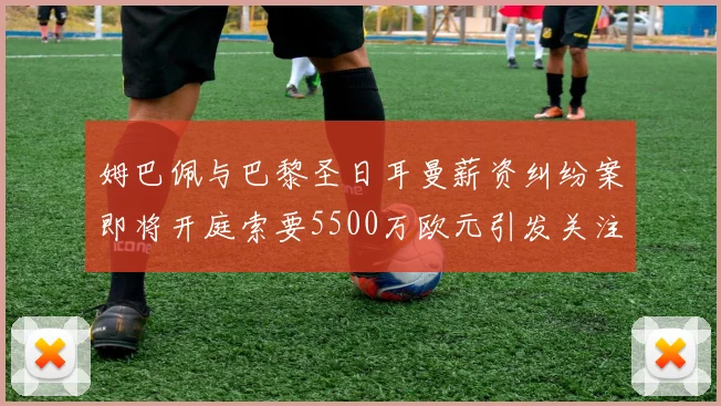 姆巴佩与巴黎圣日耳曼薪资纠纷案即将开庭索要5500万欧元引发关注