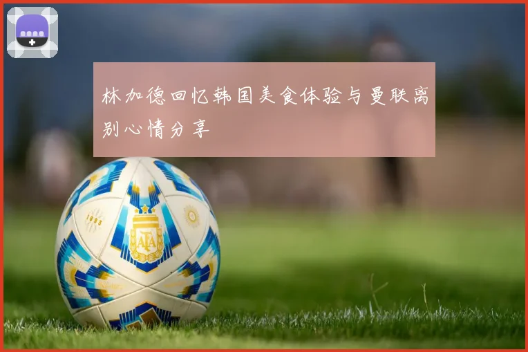 林加德回忆韩国美食体验与曼联离别心情分享
