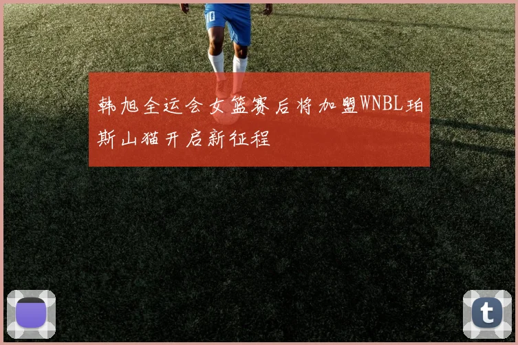 韩旭全运会女篮赛后将加盟WNBL珀斯山猫开启新征程