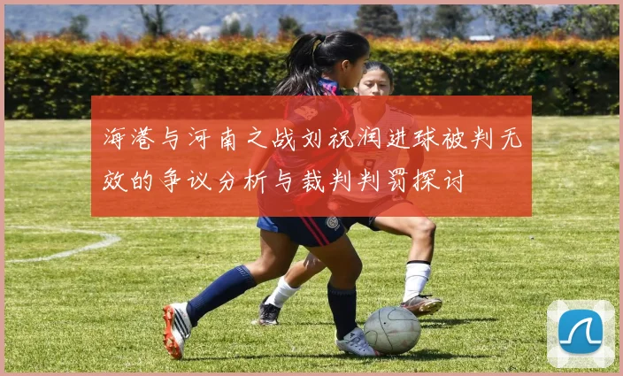 海港与河南之战刘祝润进球被判无效的争议分析与裁判判罚探讨