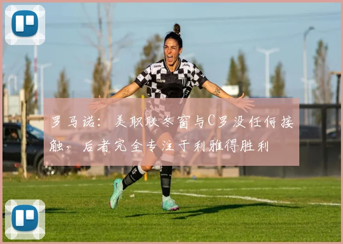 罗马诺：美职联冬窗与C罗没任何接触，后者完全专注于利雅得胜利