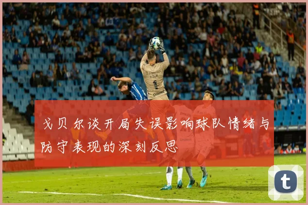 戈贝尔谈开局失误影响球队情绪与防守表现的深刻反思