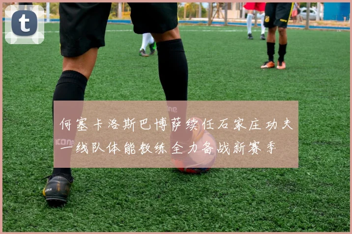 何塞卡洛斯巴博萨续任石家庄功夫一线队体能教练全力备战新赛季