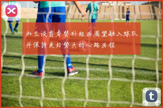 加兰谈首秀替补经历渴望融入球队并保持良好势头的心路历程