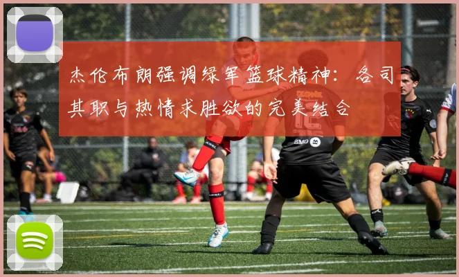 杰伦布朗强调绿军篮球精神:各司其职与热情求胜欲的完美结合