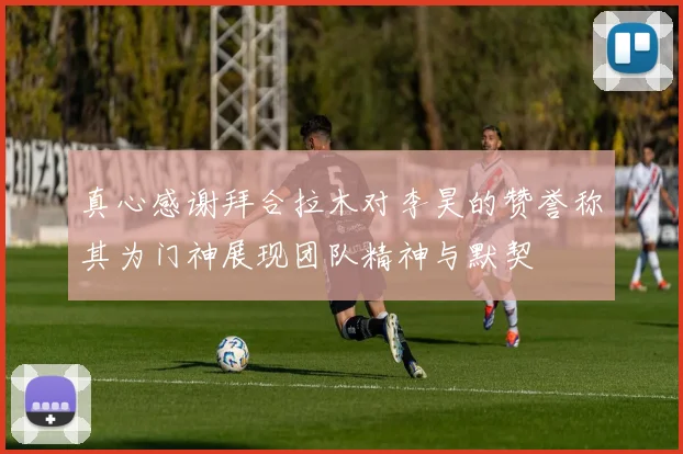 真心感谢拜合拉木对李昊的赞誉称其为门神展现团队精神与默契