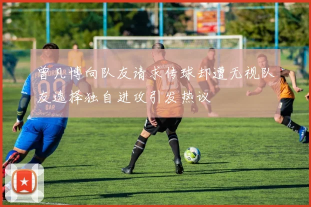 曾凡博向队友请求传球却遭无视队友选择独自进攻引发热议