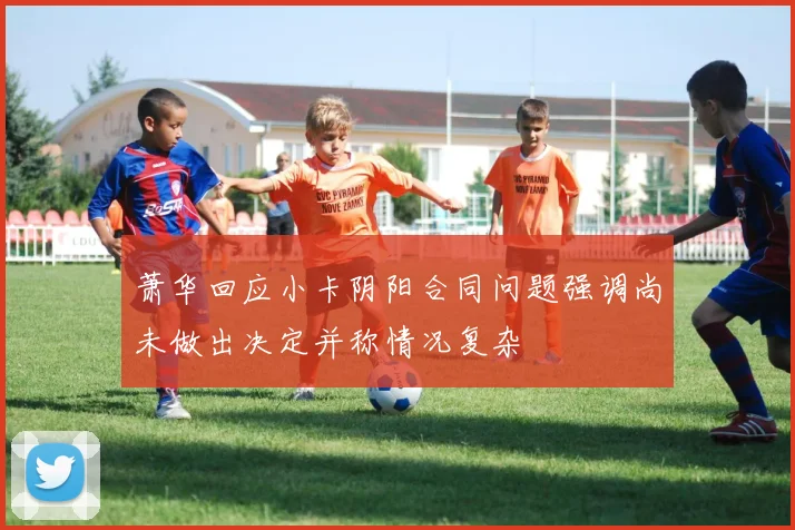 萧华回应小卡阴阳合同问题强调尚未做出决定并称情况复杂