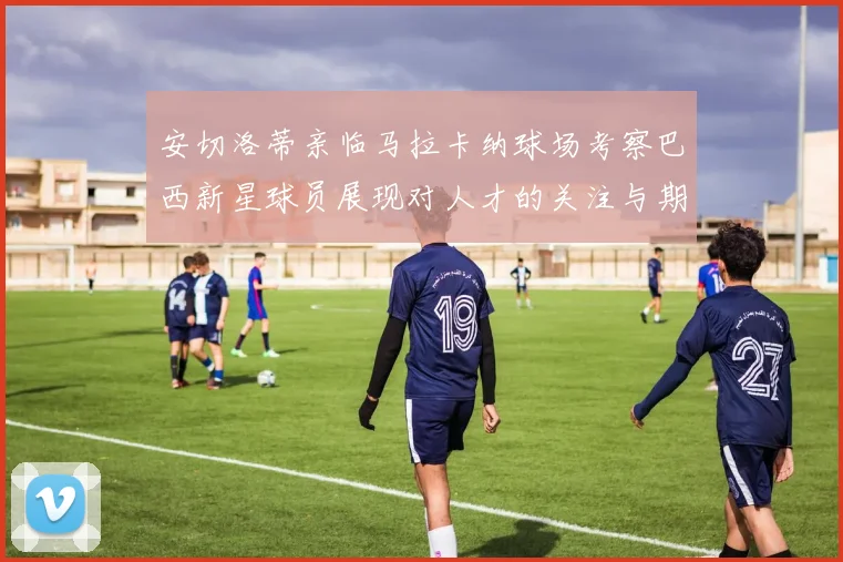 安切洛蒂亲临马拉卡纳球场考察巴西新星球员展现对人才的关注与期待