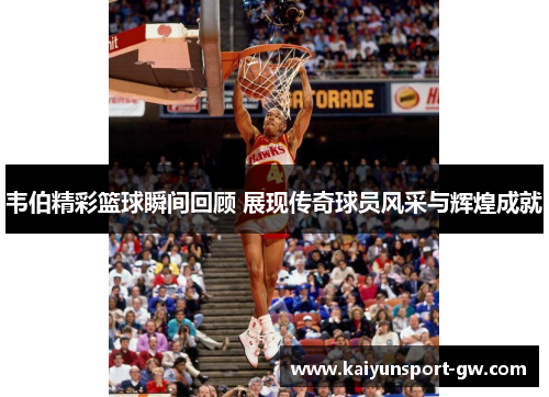 韦伯精彩篮球瞬间回顾 展现传奇球员风采与辉煌成就